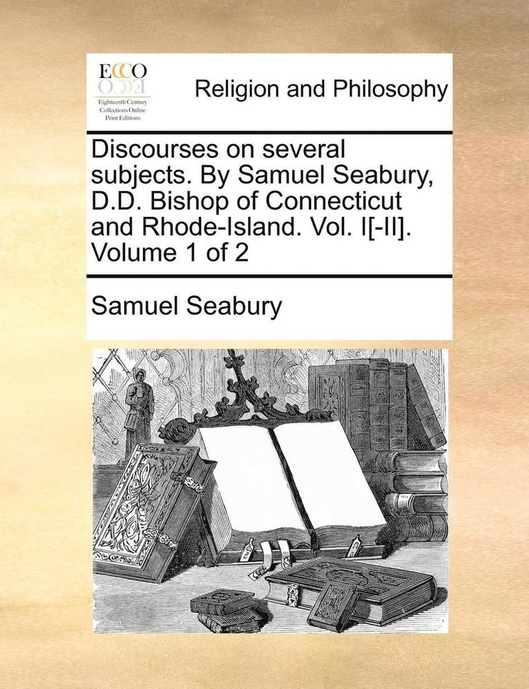 Discourses on Several Subjects. by Samuel Seabury, D.D. Bishop of Connecticut and Rhode-Island. Vol. I[-II]. Volume 1 of 2