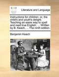 Instructions for Children: Or, the Child's and Youth's Delight. Teaching an Easie Way to Spell and Read True English. ... Written by B. Keach, ..