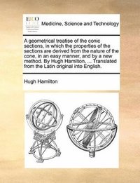Geometrical Treatise of the Conic Sections, in Which the Properties of the Sections Are Derived from the Nature of the Cone, in an Easy Manner, and by a New Method. by Hugh Hamilton, ... Translated...