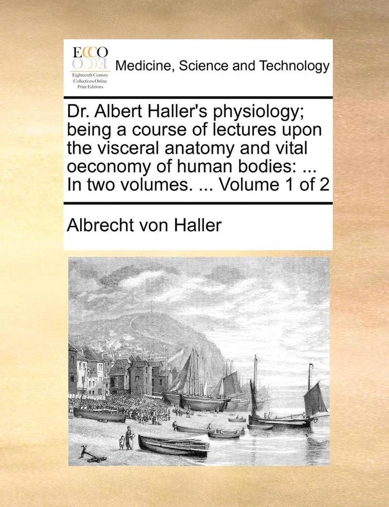 Dr. Albert Haller's Physiology; Being a Course of Lectures Upon the Visceral Anatomy and Vital Oeconomy of Human Bodies: In Two Volumes. ... Volume 1