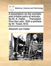 Dissertation on the Sensible and Irritable Parts of Animals. by M. A. Haller, ... Translated from the Latin. with a Preface by M. Tissot, M.D.