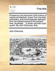 Prospectus and Specimen of an History of Marine Architecture; Drawn from the Best Authorities, and Chronologically Deduced from the Earliest Period to the Present Time; Illustrated ... in Three Volumes Royal Quarto. by John Charnock, Esq.