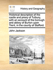 Historical Description of the Castle and Priory of Tutbury, with an Account of the Borough and Abbey of Burton Upon Trent, in the County of Stafford.