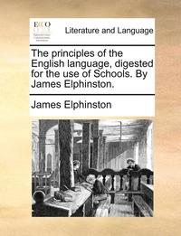 The Principles of the English Language, Digested for the Use of Schools. by James Elphinston.