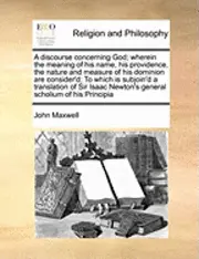 John Maxwell - Discourse Concerning God; Wherein the Meaning of His Name, His Providence, the Nature and Measure of His Dominion Are Consider'd; To Which Is Subjoin'd a Translation of Sir Isaac Newton's General Scholium of His Principia, Häftad