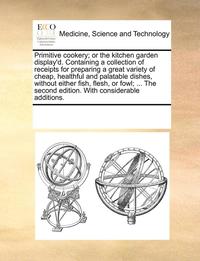 Primitive Cookery; Or the Kitchen Garden Display'd. Containing a Collection of Receipts for Preparing a Great Variety of Cheap, Healthful and Palatable Dishes, Without Either Fish, Flesh, or Fowl; ...