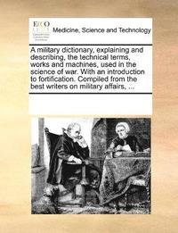 military dictionary, explaining and describing, the technical terms, works and machines, used in the science of war. With an introduction to fortification. Compiled from the best writers on militar...