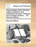principles of the Christian religion explained, and practically improved. Collected out of modern authors, ... By Samuel Clifford, ...