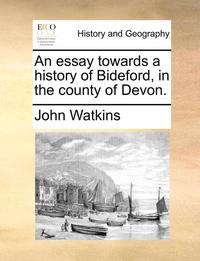 An Essay Towards a History of Bideford, in the County of Devon.