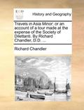 Travels in Asia Minor: Or an Account of a Tour Made at the Expense of the Society of Dilettanti. by Richard Chandler, D.D. ...
