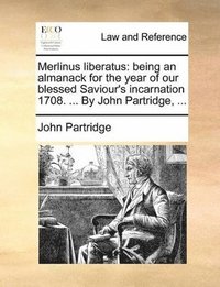 Merlinus Liberatus: Being An Almanack For The Year Of Our Blessed Saviour's Incarnation 1708. ... By John Partridge, ...