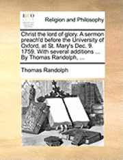 Christ the lord of glory. A sermon preach'd before the University of Oxford, at St. Mary's Dec. 9. 1759. With several additions ... By Thomas Randolph, ...