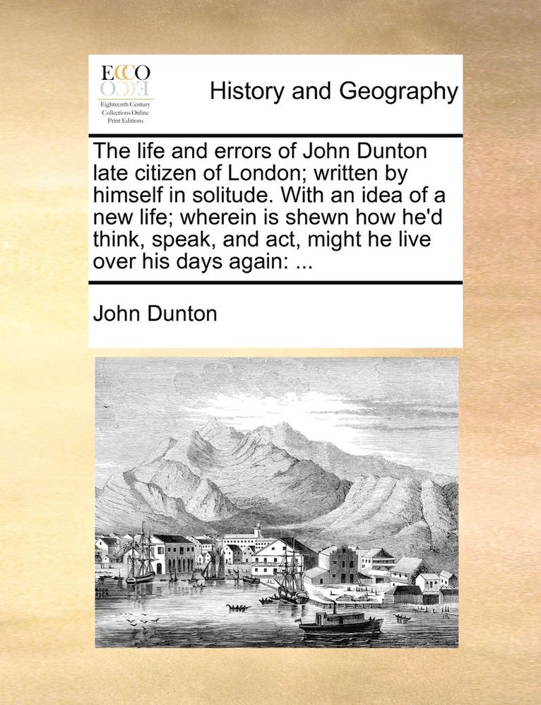 life and errors of John Dunton late citizen of London; written by himself in solitude. With an idea of a new life; wherein is shewn how he'd think, speak, and act, might he live over his days again
