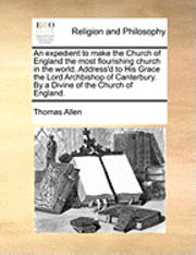 expedient to make the Church of England the most flourishing church in the world. Address'd to His Grace the Lord Archbishop of Canterbury. By a Divine of the Church of England.