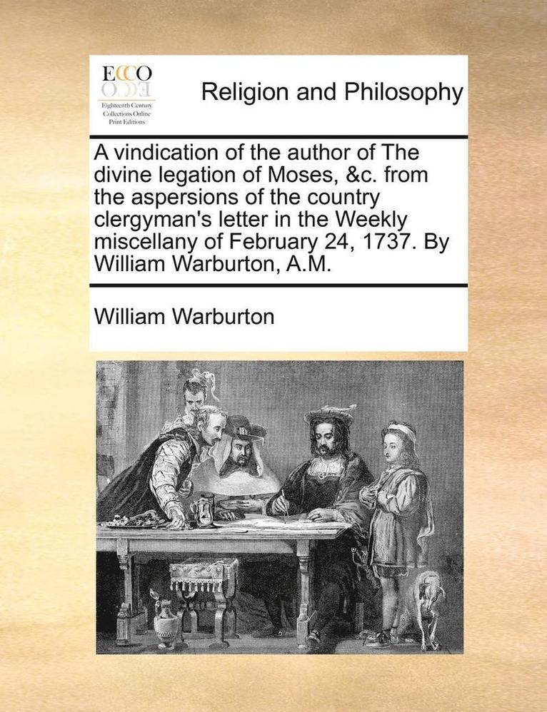 vindication of the author of The divine legation of Moses, &c. from the aspersions of the country clergyman's letter in the Weekly miscellany of February 24, 1737. By William Warburton, A.M.