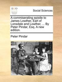 A Commiserating Epistle to James Lowther, Earl of Lonsdale and Lowther, ... by Peter Pindar, Esq. a New Edition.