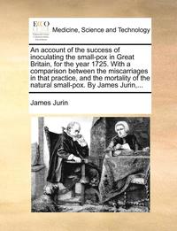 An Account of the Success of Inoculating the Small-Pox in Great Britain, for the Year 1725. with a Comparison Between the Miscarriages in That Practice, and the Mortality of the Natural Small-Pox. by