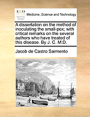 A Dissertation on the Method of Inoculating the Small-Pox; With Critical Remarks on the Several Authors Who Have Treated of This Disease. by J. C. M.D.