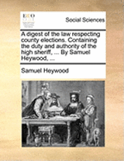 A Digest of the Law Respecting County Elections. Containing the Duty and Authority of the High Sheriff, ... by Samuel Heywood, ...
