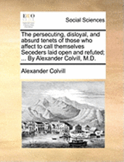 The Persecuting, Disloyal, and Absurd Tenets of Those Who Affect to Call Themselves Seceders Laid Open and Refuted; ... by Alexander Colvill, M.D.