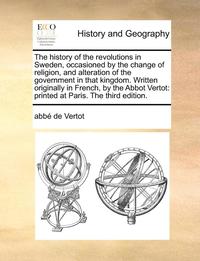 The History of the Revolutions in Sweden, Occasioned by the Change of Religion, and Alteration of the Government in That Kingdom. Written Originally i