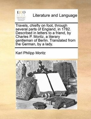 Travels, Chiefly on Foot, Through Several Parts of England, in 1782. Described in Letters to a Friend, by Charles P. Moritz, a Literary Gentleman of Berlin. Translated from the German, by a Lady.