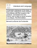 Fontenelle's Dialogues of the Dead, in Three Parts. Dialogues of the Antients, the Antients with the Moderns, the Moderns. Translated from the French; With a Reply to Some Remarks in a Critique, the