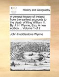 A general history of Ireland, from the earliest accounts to the death of King William III. By J. H. Wynne, Esq. A new edition. .. Volume 1 of 2
