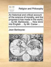 Historical and Critical Account of the Science of Morality, and the Progress It Has Made in the World, ... by Mr. Barbeyrac, ... Now Done Into English ... by Mr. Carew ...