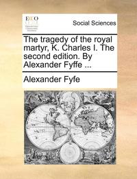 Tragedy of the Royal Martyr, K. Charles I. the Second Edition. by Alexander Fyffe ...