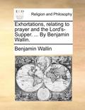 Exhortations, Relating to Prayer and the Lord's-Supper. ... by Benjamin Wallin.