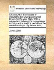 An Account of the Success of Inoculating the Small-Pox in Great-Britain, for the Year 1726. with a Comparison Between the Miscarriages in That Practice, and the Mortality of the Natural Small-Pox. by