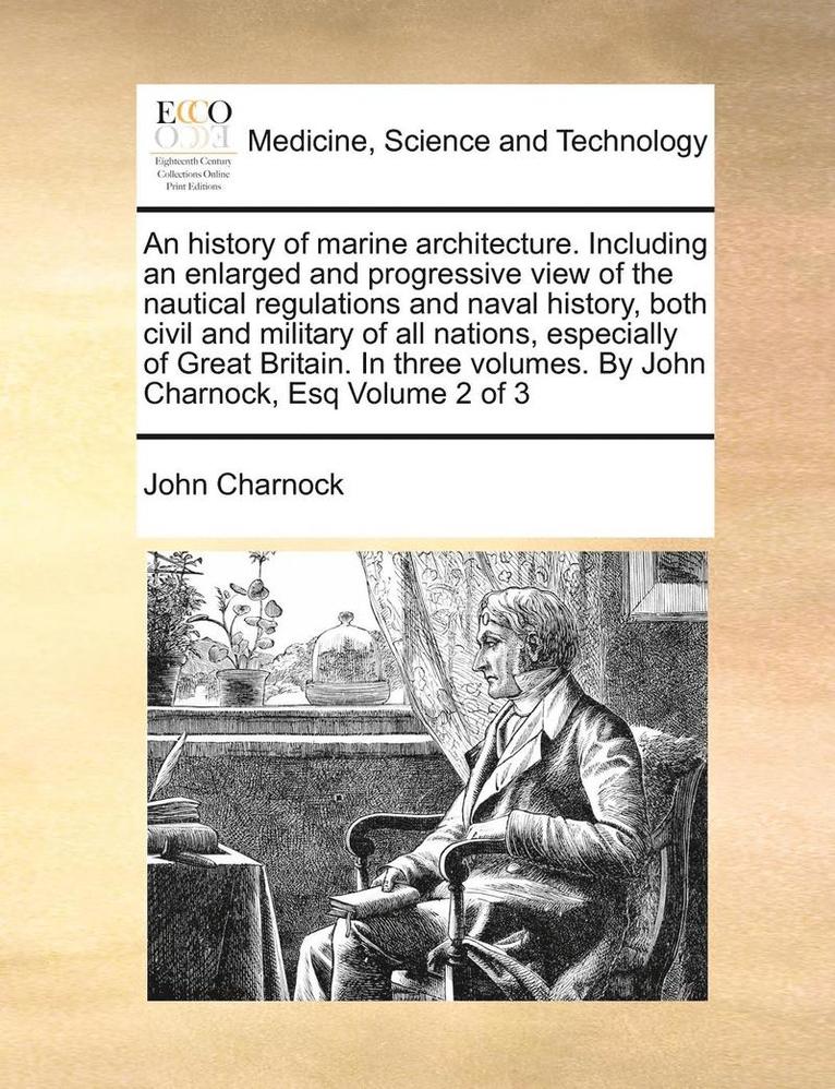 history of marine architecture. Including an enlarged and progressive view of the nautical regulations and naval history, both civil and military of all nations, especially of Great Britain. In three volumes. By John Charnock, Esq Volume 2 of 3