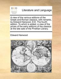 A view of the various editions of the Greek and Roman classics, with remarks, by Edward Harwood, D.D. The fourth edition. To which is added, a view of the prices of the early editions of the classics