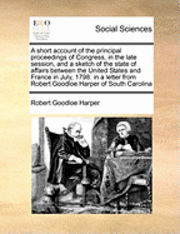 Robert Goodloe Harper - Short Account of the Principal Proceedings of Congress, in the Late Session, and a Sketch of the State of Affairs Between the United States and France in July, 1798, Häftad