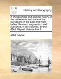 philosophical and political history of the settlements and trade of the Europeans in the East and West Indies. Revised, augmented, and published, in ten volumes, by the Abbé Raynal. Volume 6 of 8