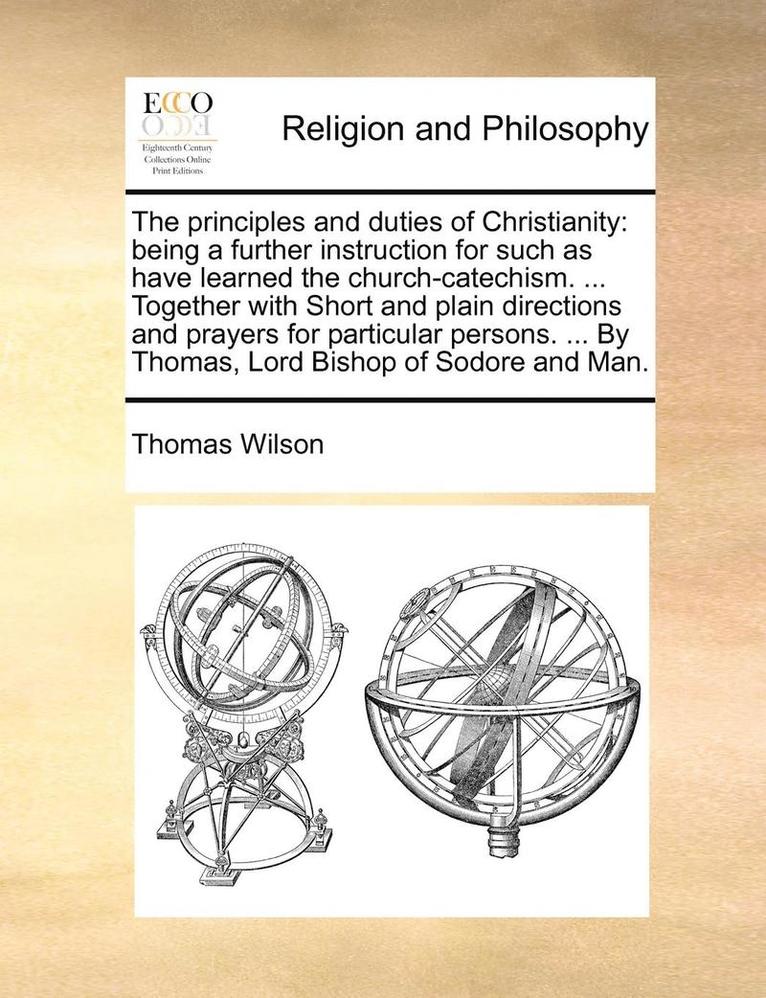 The Principles and Duties of Christianity: Being a Further Instruction for Such as Have Learned the Church-Catechism. ... Together with Short and Plai