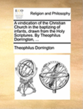 A Vindication of the Christian Church in the Baptizing of Infants, Drawn from the Holy Scriptures. by Theophilus Dorrington, ...
