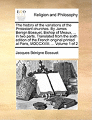 history of the variations of the Protestant churches. By James Benign Bossuet, Bishop of Meaux, ... In two parts. Translated from the sixth edition of the French original printed at Paris, MDCCXVIII. ... Volume 1 of 2