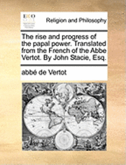 Rise and Progress of the Papal Power. Translated from the French of the ABBE Vertot. by John Stacie, Esq.