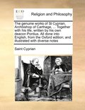 The genuine works of St Cyprian, Archbishop of Carthage, ... Together with his life, written by his own deacon Pontius. All done into English, from the Oxford edition; and illustrated with diverse