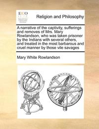 A Narrative of the Captivity, Sufferings and Removes of Mrs. Mary Rowlandson, Who Was Taken Prisoner by the Indians with Several Others, and Treated in the Most Barbarous and Cruel Manner by Those