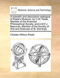 A Scientific and Descriptive Catalogue of Peale's Museum, by C.W. Peale, Member of the American Philosophical Society, and A.M.F.J. Beauvois, Member of the Society of Arts and Sciences of St. Domingo