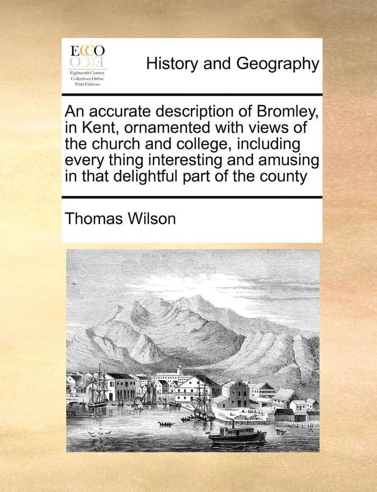 Accurate Description of Bromley, in Kent, Ornamented with Views of the Church and College, Including Every Thing Interesting and Amusing in That Delightful Part of the County