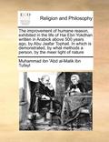 Improvement of Humane Reason, Exhibited in the Life of Hai Ebn Yokdhan Written in Arabick Above 500 Years Ago, by Abu Jaafar Tophail. in Which Is Demonstrated, by What Methods a Person, by the Meer...
