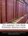To Amend the War Powers Resolution.