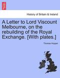 A Letter to Lord Viscount Melbourne, on the Rebuilding of the Royal Exchange. [With Plates.]