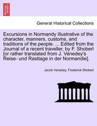 Excursions in Normandy illustrative of the character, manners, customs, and traditions of the people. ... Edited from the Journal of a recent traveller, by F. Shoberl [or rather translated from J. ...