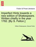 Imperfect Hints Towards a New Edition of Shakespeare. Written Chiefly in the Year 1782. [By S. Felton.]