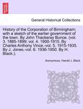 History of the Corporation of Birmingham; With a Sketch of the Earlier Government of the Town. by John Thackeray Bunce. (Vol. 3. 1885-1899; Vol. 4. 1900-1915. by Charles Anthony Vince.-Vol. 5.